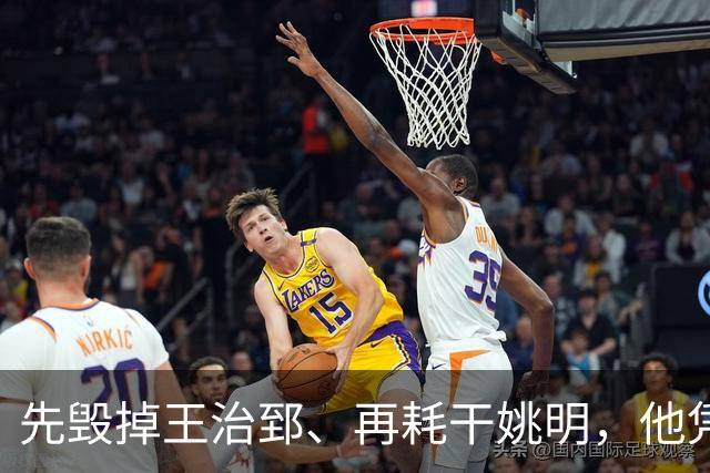 先毁掉王治郅、再耗干姚明，他凭一己之力让中国篮球倒退了20年？